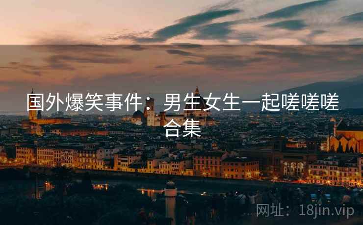 国外爆笑事件：男生女生一起嗟嗟嗟合集