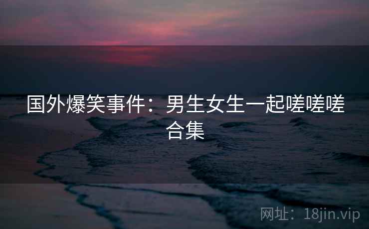 国外爆笑事件：男生女生一起嗟嗟嗟合集