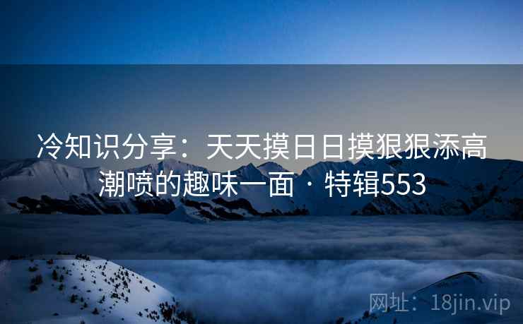 冷知识分享：天天摸日日摸狠狠添高潮喷的趣味一面 · 特辑553