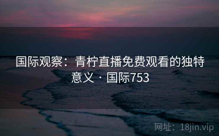 国际观察：青柠直播免费观看的独特意义 · 国际753