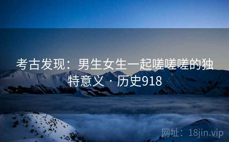 考古发现：男生女生一起嗟嗟嗟的独特意义 · 历史918