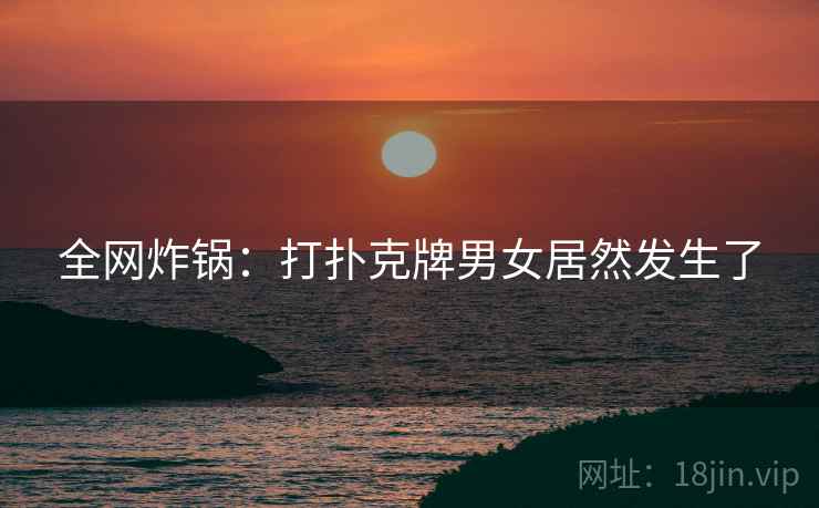 全网炸锅：打扑克牌男女居然发生了