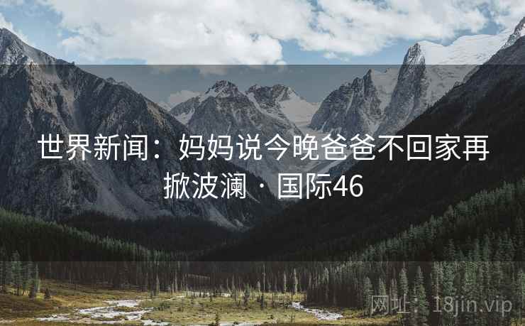 世界新闻：妈妈说今晚爸爸不回家再掀波澜 · 国际46