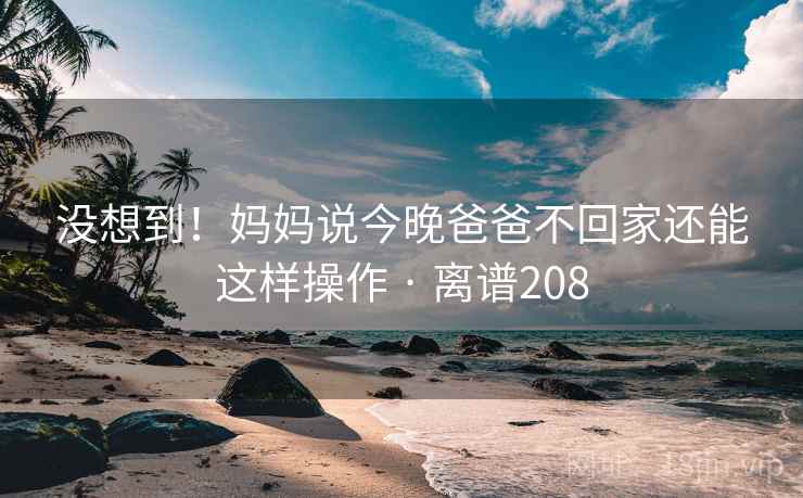 没想到！妈妈说今晚爸爸不回家还能这样操作 · 离谱208