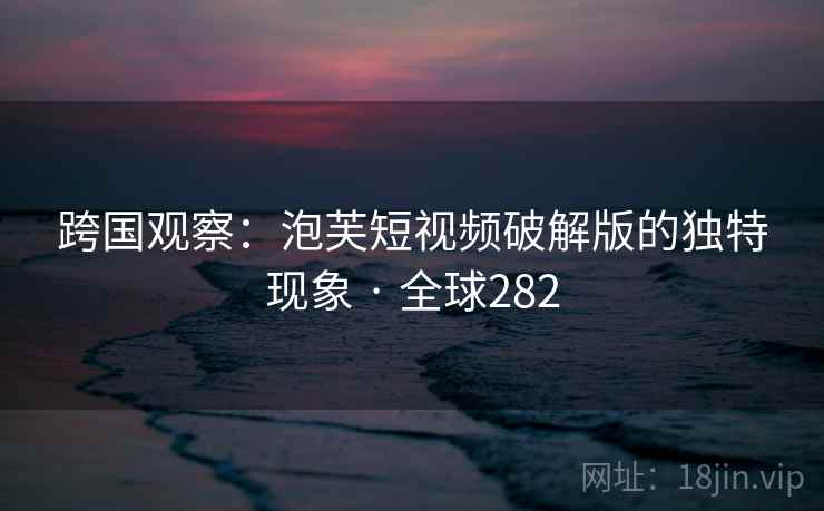 跨国观察：泡芙短视频破解版的独特现象 · 全球282