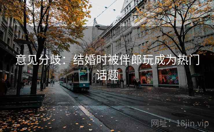 意见分歧：结婚时被伴郎玩成为热门话题