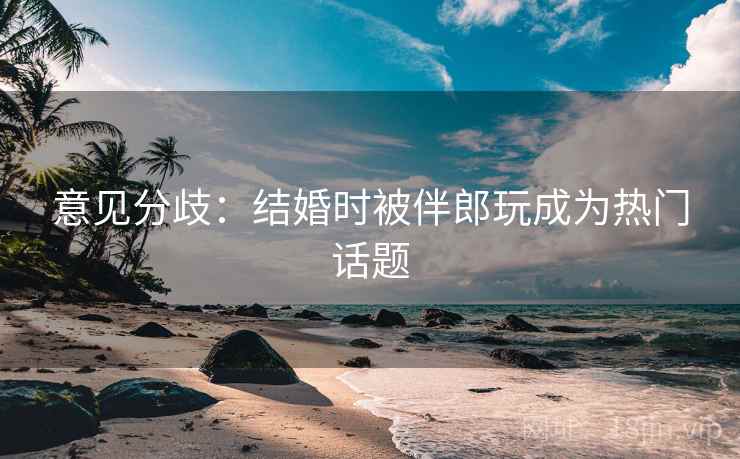 意见分歧：结婚时被伴郎玩成为热门话题