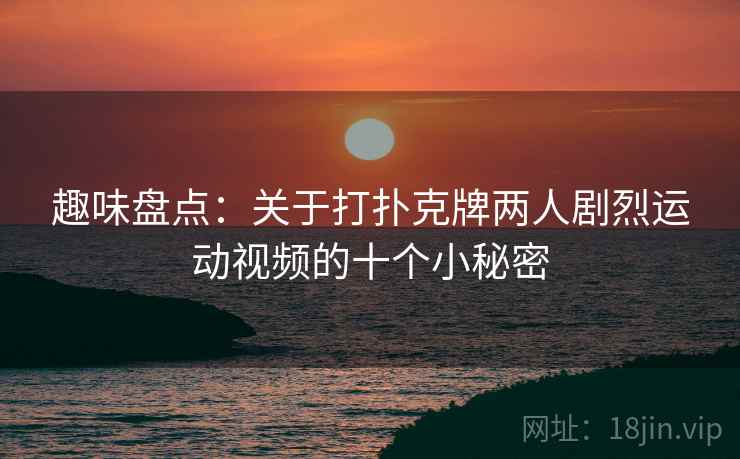 趣味盘点：关于打扑克牌两人剧烈运动视频的十个小秘密