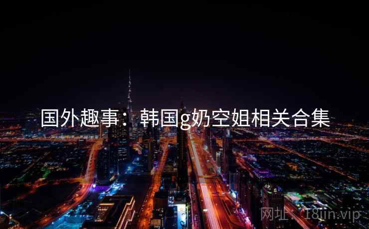国外趣事：韩国g奶空姐相关合集