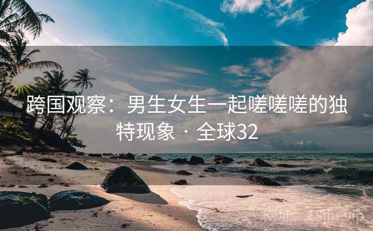 跨国观察：男生女生一起嗟嗟嗟的独特现象 · 全球32
