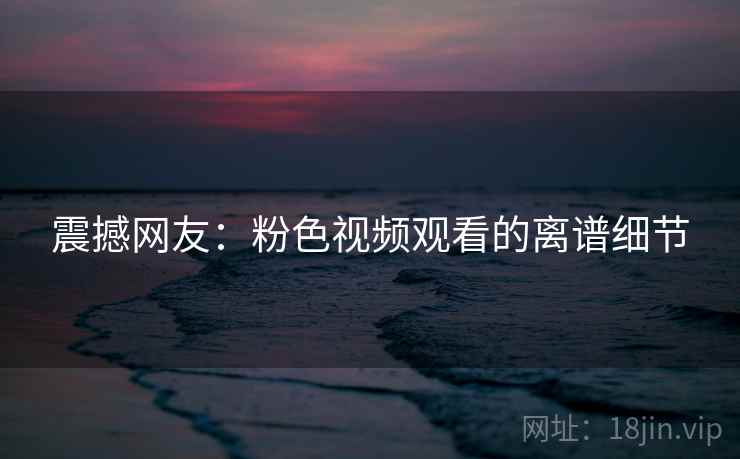 震撼网友：粉色视频观看的离谱细节