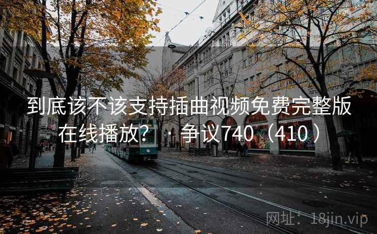 到底该不该支持插曲视频免费完整版在线播放? · 争议740(410 ) 到底该不该支持插曲视频免费完整版在线播放? · 争议740(410 )