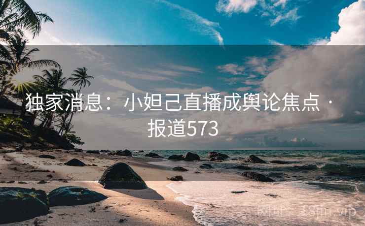 独家消息:小妲己直播成舆论焦点 · 报道573 独家消息:小妲己直播成舆论焦点 · 报道573
