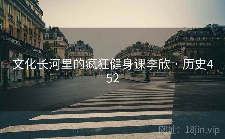 文化长河里的疯狂健身课李欣 · 历史452 文化长河里的疯狂健身课李欣 · 历史452