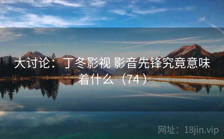 大讨论:丁冬影视 影音先锋究竟意味着什么(74 ) 大讨论:丁冬影视 影音先锋究竟意味着什么(74 )