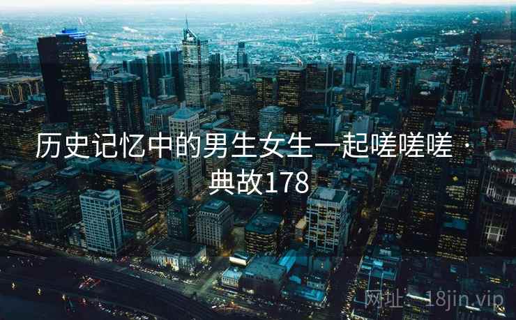 历史记忆中的男生女生一起嗟嗟嗟 · 典故178 历史记忆中的男生女生一起嗟嗟嗟 · 典故178