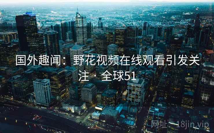 国外趣闻:野花视频在线观看引发关注 · 全球51 国外趣闻:野花视频在线观看引发关注 · 全球51
