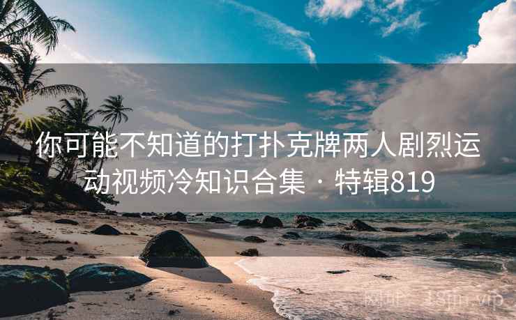 你可能不知道的打扑克牌两人剧烈运动视频冷知识合集 · 特辑819