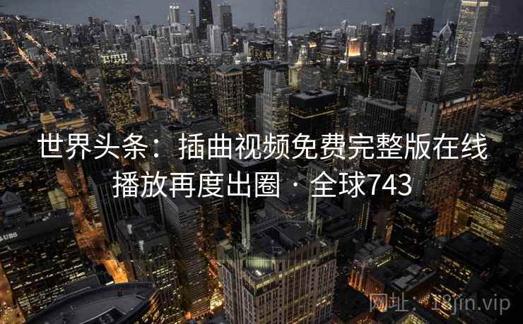 世界头条：插曲视频免费完整版在线播放再度出圈 · 全球743