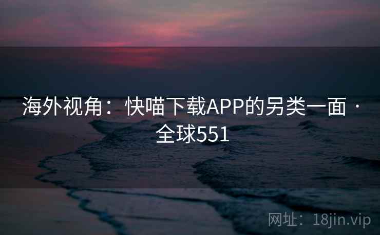 海外视角:快喵下载APP的另类一面 · 全球551 海外视角:快喵下载APP的另类一面 · 全球551