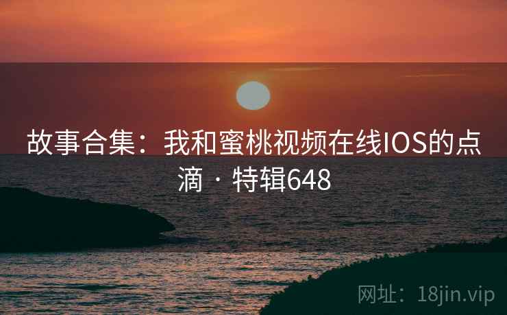 故事合集：我和蜜桃视频在线IOS的点滴 · 特辑648