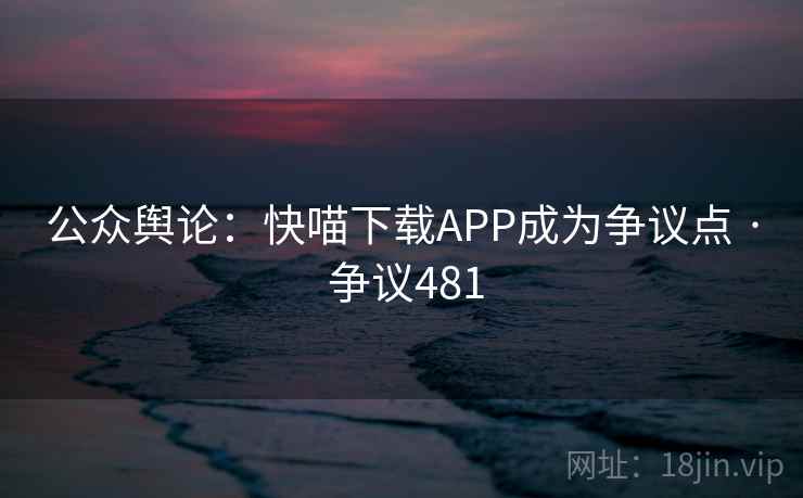 公众舆论:快喵下载APP成为争议点 · 争议481 公众舆论:快喵下载APP成为争议点 · 争议481