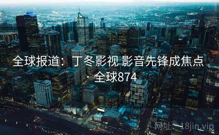全球报道：丁冬影视 影音先锋成焦点 · 全球874