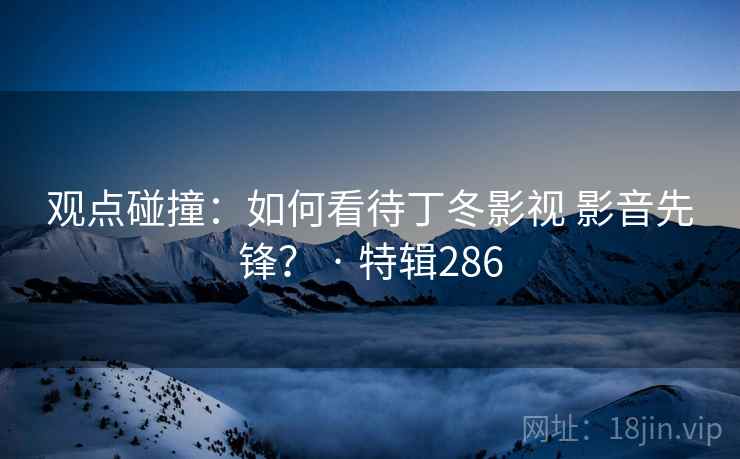 观点碰撞:如何看待丁冬影视 影音先锋? · 特辑286 观点碰撞:如何看待丁冬影视 影音先锋? · 特辑286