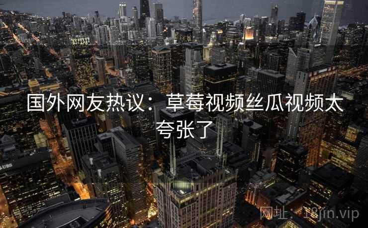 国外网友热议:草莓视频丝瓜视频太夸张了 国外网友热议:草莓视频丝瓜视频太夸张了